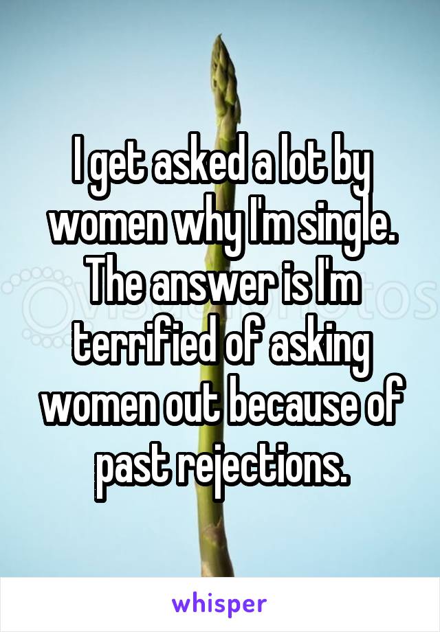 I get asked a lot by women why I'm single. The answer is I'm terrified of asking women out because of past rejections.