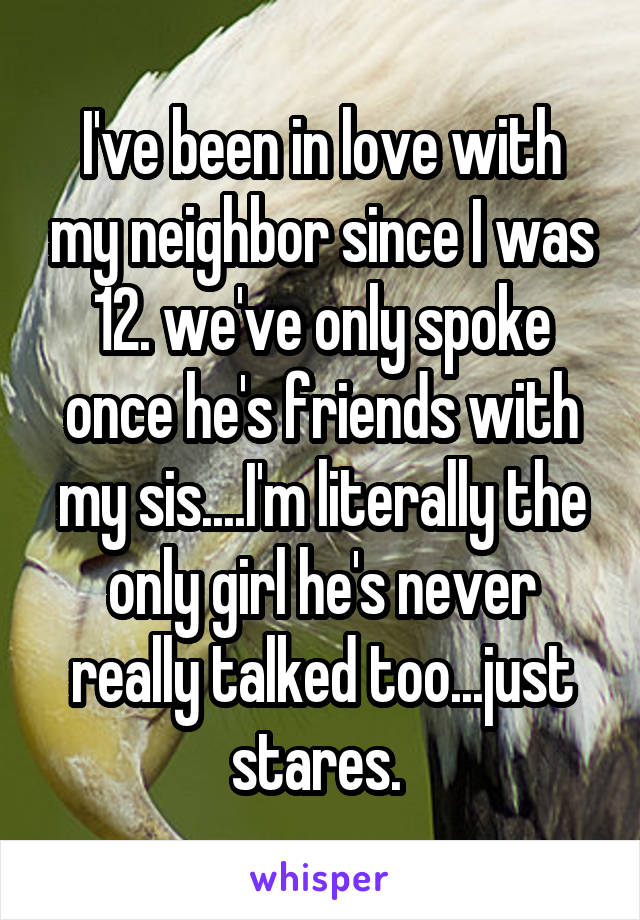 I've been in love with my neighbor since I was 12. we've only spoke once he's friends with my sis....I'm literally the only girl he's never really talked too...just stares. 
