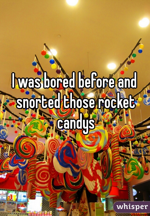 I was bored before and snorted those rocket candys