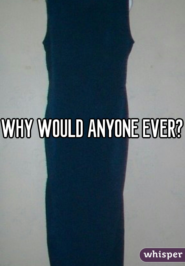 WHY WOULD ANYONE EVER?!