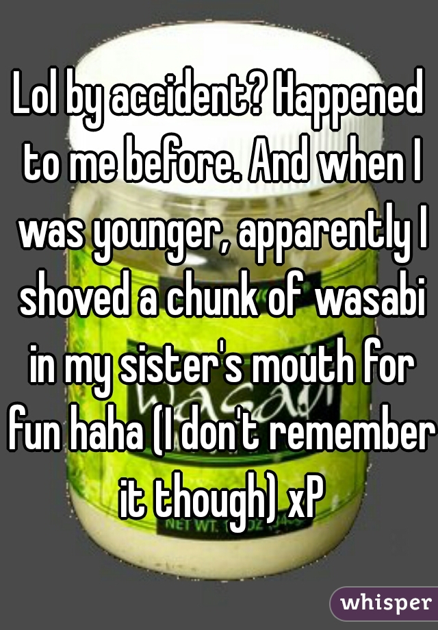 Lol by accident? Happened to me before. And when I was younger, apparently I shoved a chunk of wasabi in my sister's mouth for fun haha (I don't remember it though) xP