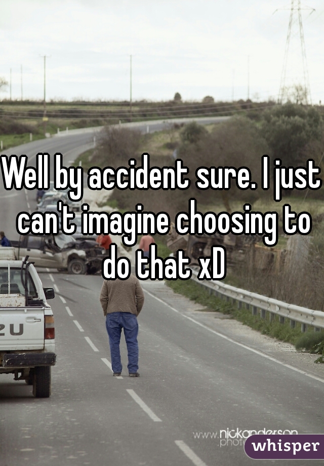 Well by accident sure. I just can't imagine choosing to do that xD