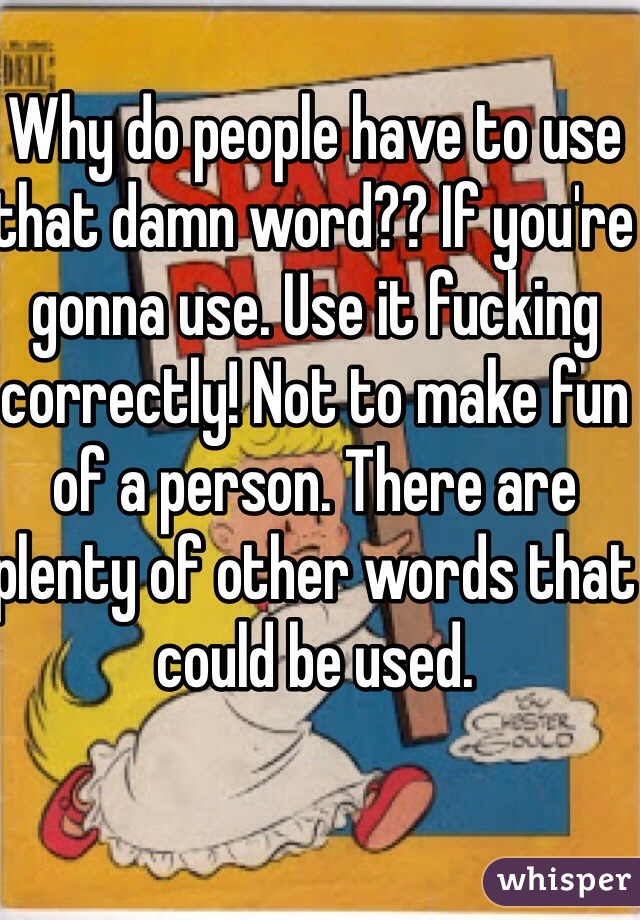 Why do people have to use that damn word?? If you're gonna use. Use it fucking correctly! Not to make fun of a person. There are plenty of other words that could be used. 