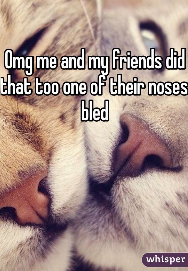 Omg me and my friends did that too one of their noses bled 