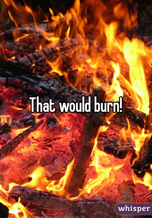 That would burn!