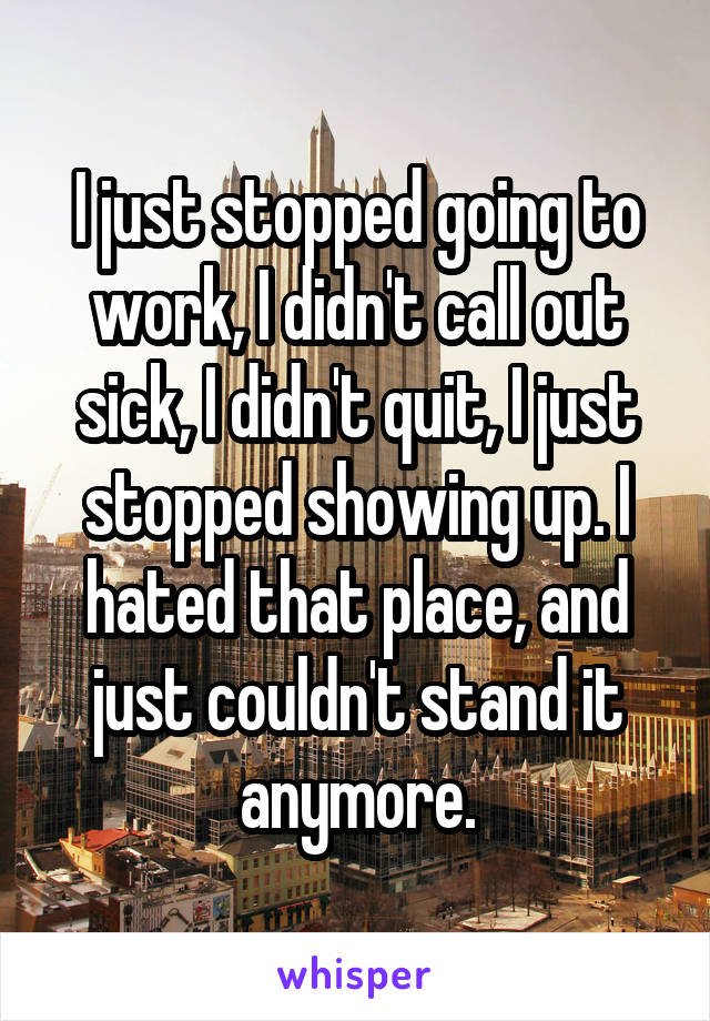 I just stopped going to work, I didn't call out sick, I didn't quit, I just stopped showing up. I hated that place, and just couldn't stand it anymore.