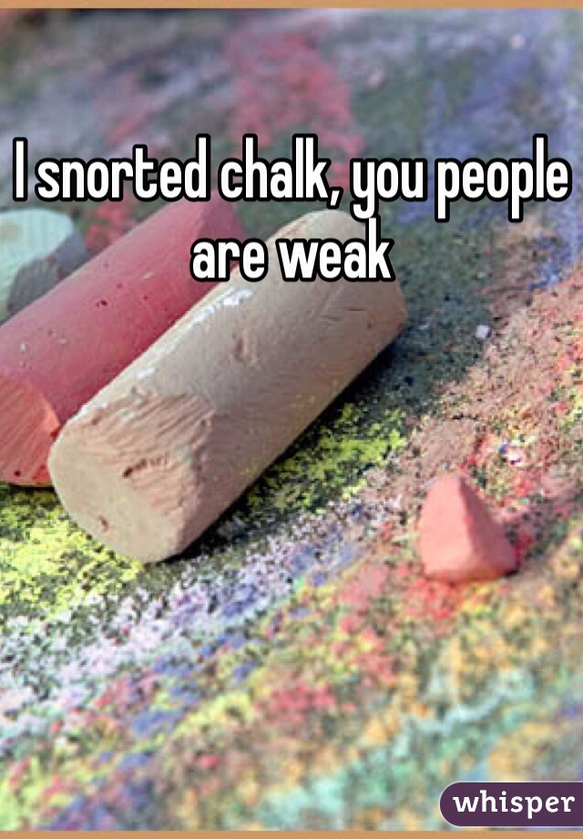 I snorted chalk, you people are weak