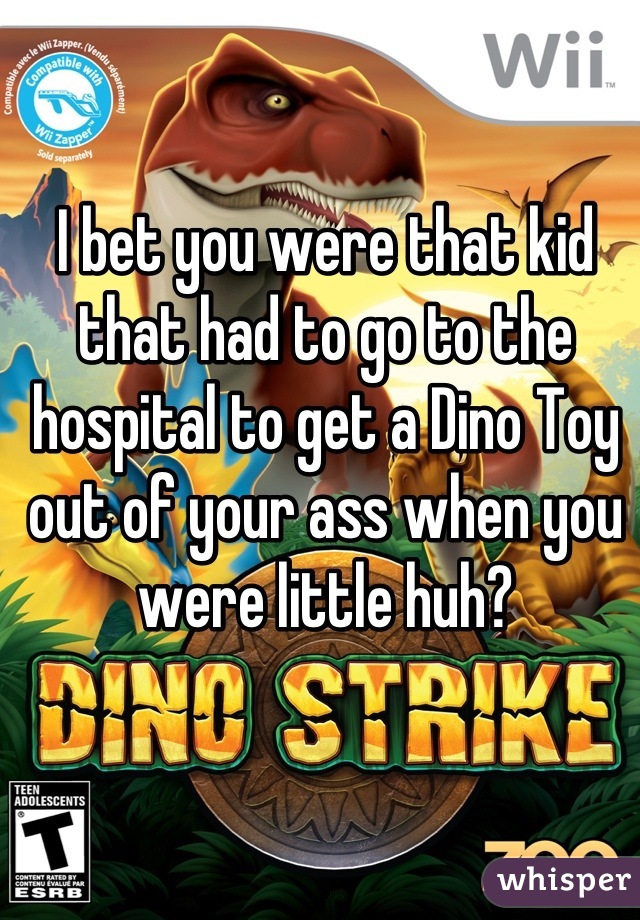 I bet you were that kid that had to go to the hospital to get a Dino Toy out of your ass when you were little huh?