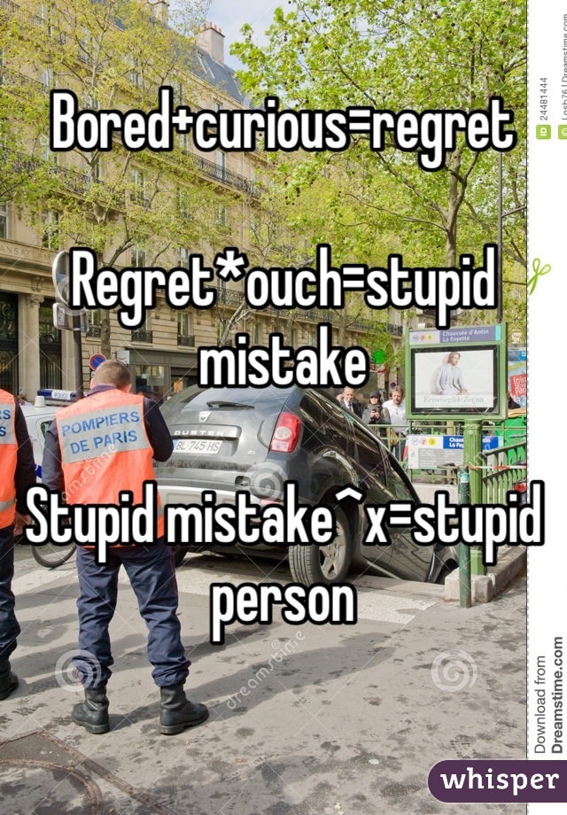 Bored+curious=regret 

Regret*ouch=stupid mistake

Stupid mistake^x=stupid person