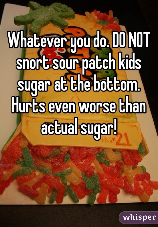 Whatever you do. DO NOT snort sour patch kids sugar at the bottom. Hurts even worse than actual sugar!