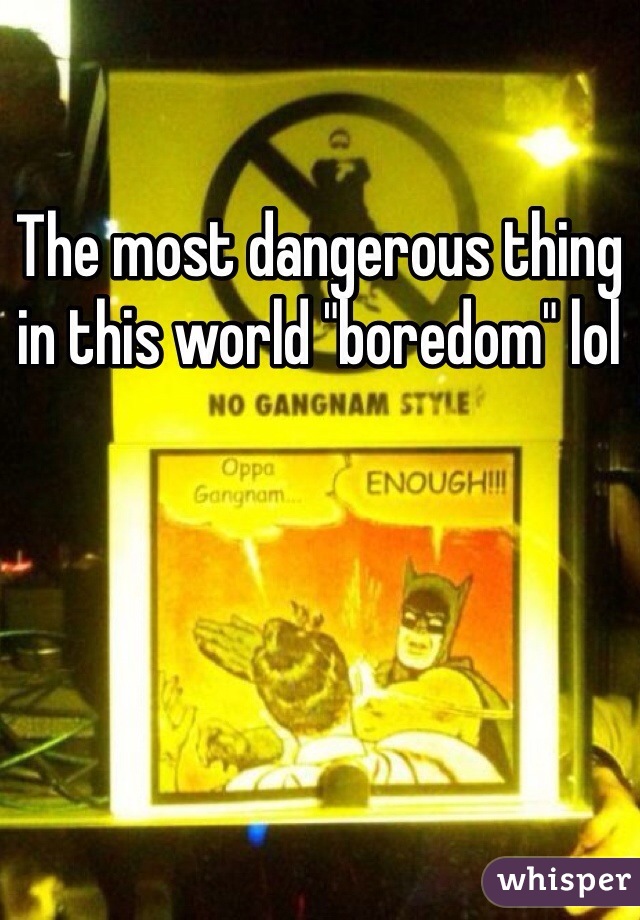 The most dangerous thing in this world "boredom" lol 