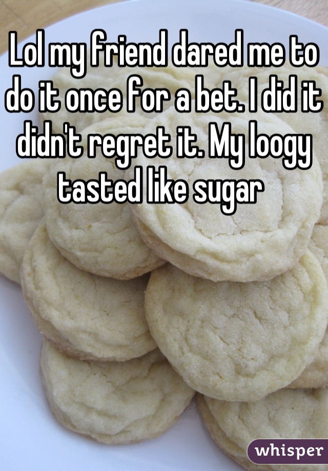 Lol my friend dared me to do it once for a bet. I did it didn't regret it. My loogy tasted like sugar 