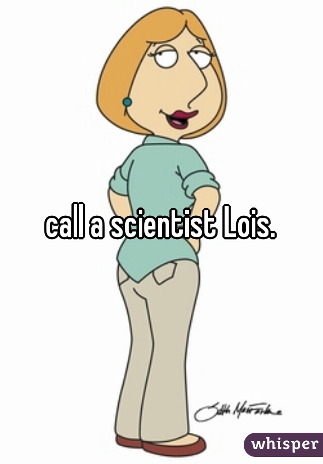 call a scientist Lois.