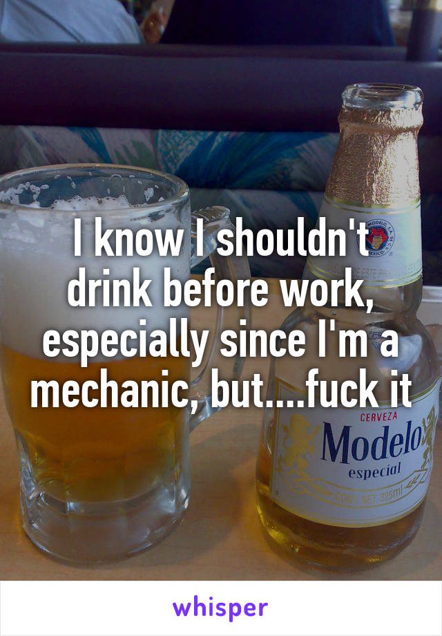 I know I shouldn't drink before work, especially since I'm a mechanic, but....fuck it