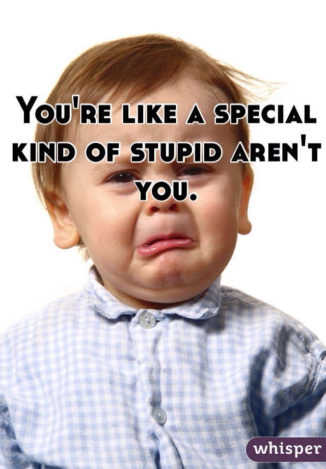 You're like a special kind of stupid aren't you.