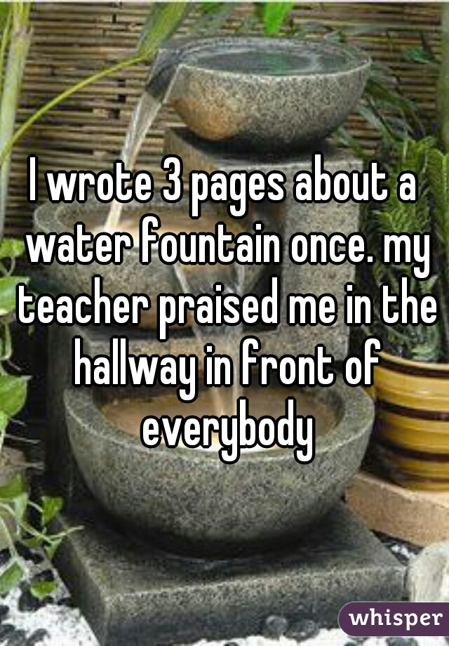 I wrote 3 pages about a water fountain once. my teacher praised me in the hallway in front of everybody