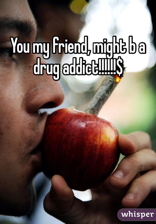 You my friend, might b a drug addict!!!!!!$