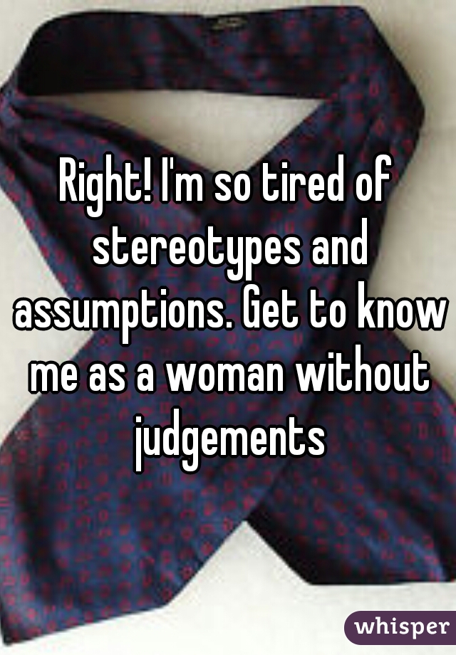 Right! I'm so tired of stereotypes and assumptions. Get to know me as a woman without judgements