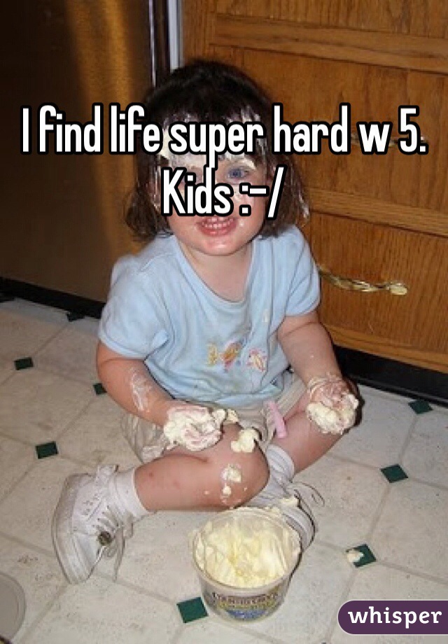 I find life super hard w 5. Kids :-/