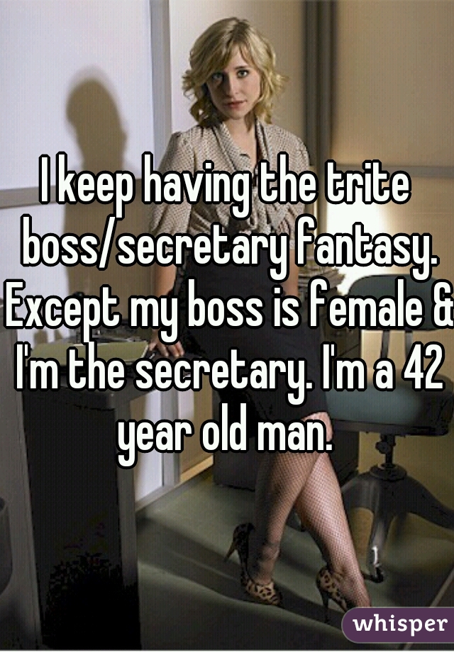 I keep having the trite boss/secretary fantasy. Except my boss is female & I'm the secretary. I'm a 42 year old man. 