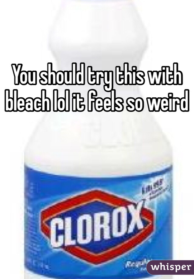 You should try this with bleach lol it feels so weird 