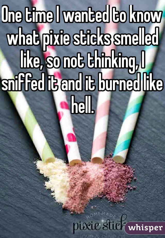 One time I wanted to know what pixie sticks smelled like, so not thinking, I sniffed it and it burned like hell.