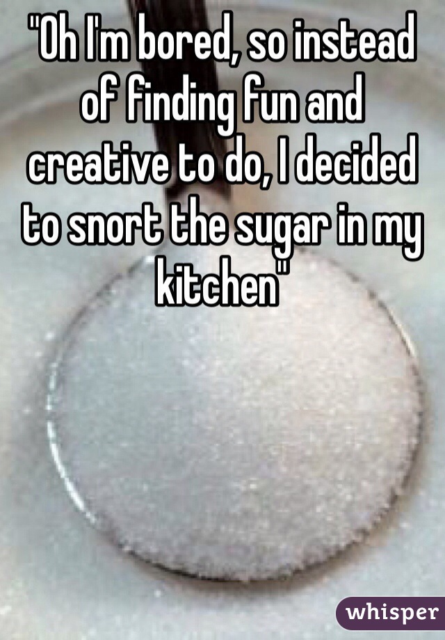 "Oh I'm bored, so instead of finding fun and creative to do, I decided to snort the sugar in my kitchen"