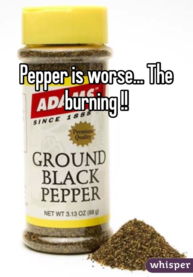 Pepper is worse... The burning !! 