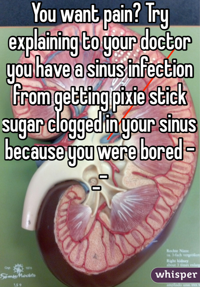 You want pain? Try explaining to your doctor you have a sinus infection from getting pixie stick sugar clogged in your sinus because you were bored -_-