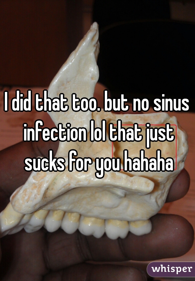 I did that too. but no sinus infection lol that just sucks for you hahaha