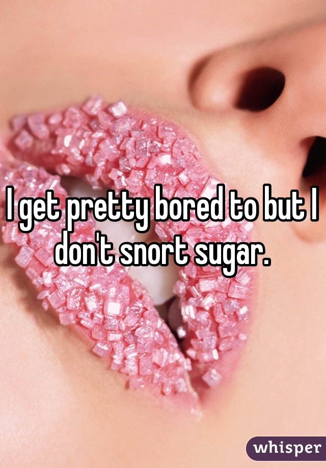 I get pretty bored to but I don't snort sugar.