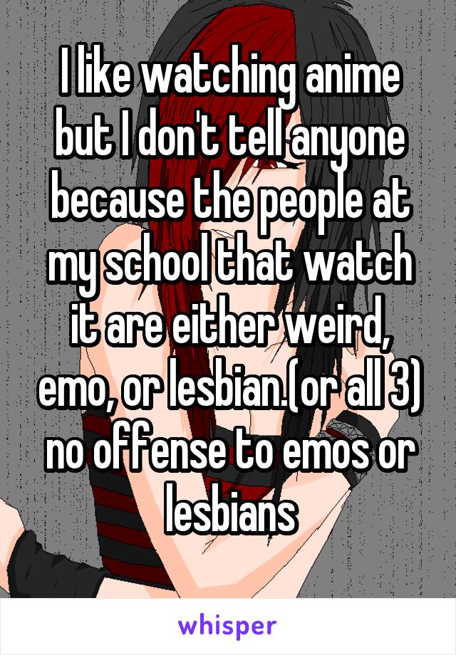 I like watching anime but I don't tell anyone because the people at my school that watch it are either weird, emo, or lesbian.(or all 3) no offense to emos or lesbians
