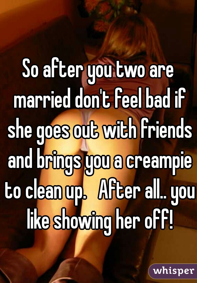 So after you two are married don't feel bad if she goes out with friends and brings you a creampie to clean up.   After all.. you like showing her off!