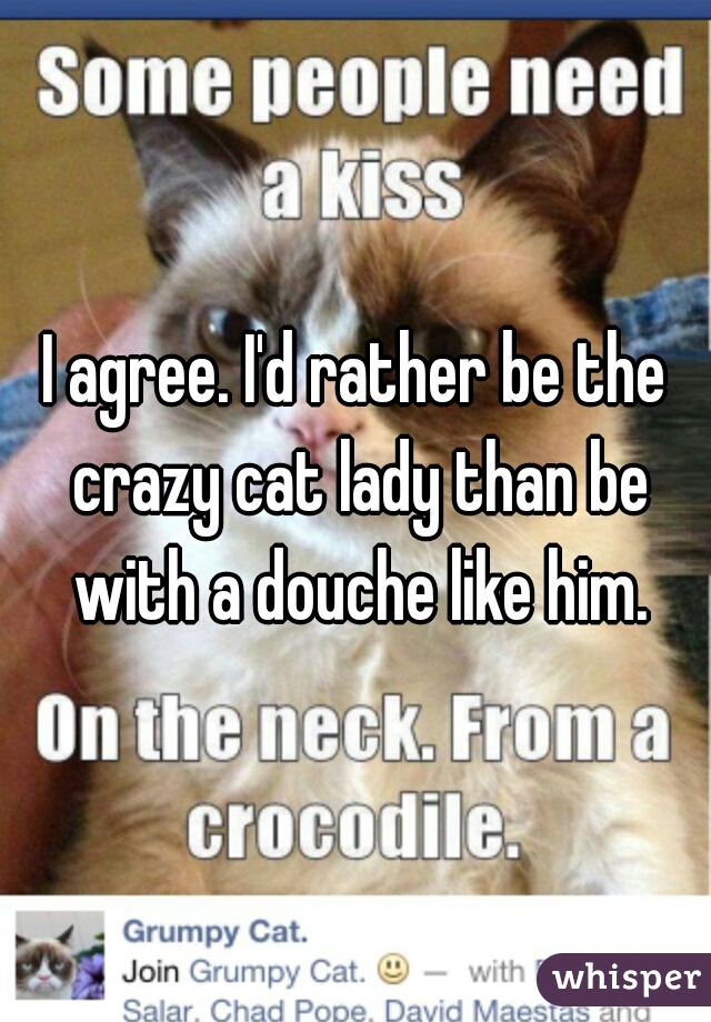 I agree. I'd rather be the crazy cat lady than be with a douche like him.