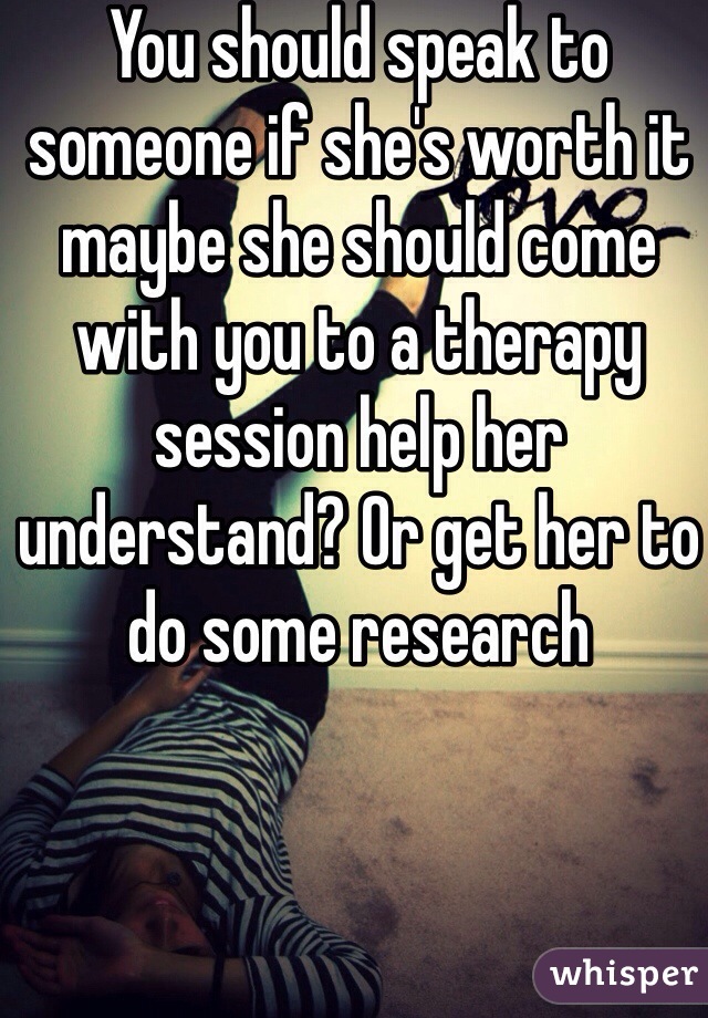 You should speak to someone if she's worth it maybe she should come with you to a therapy session help her understand? Or get her to do some research