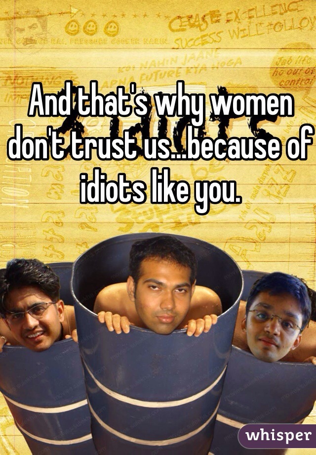 And that's why women don't trust us...because of idiots like you.