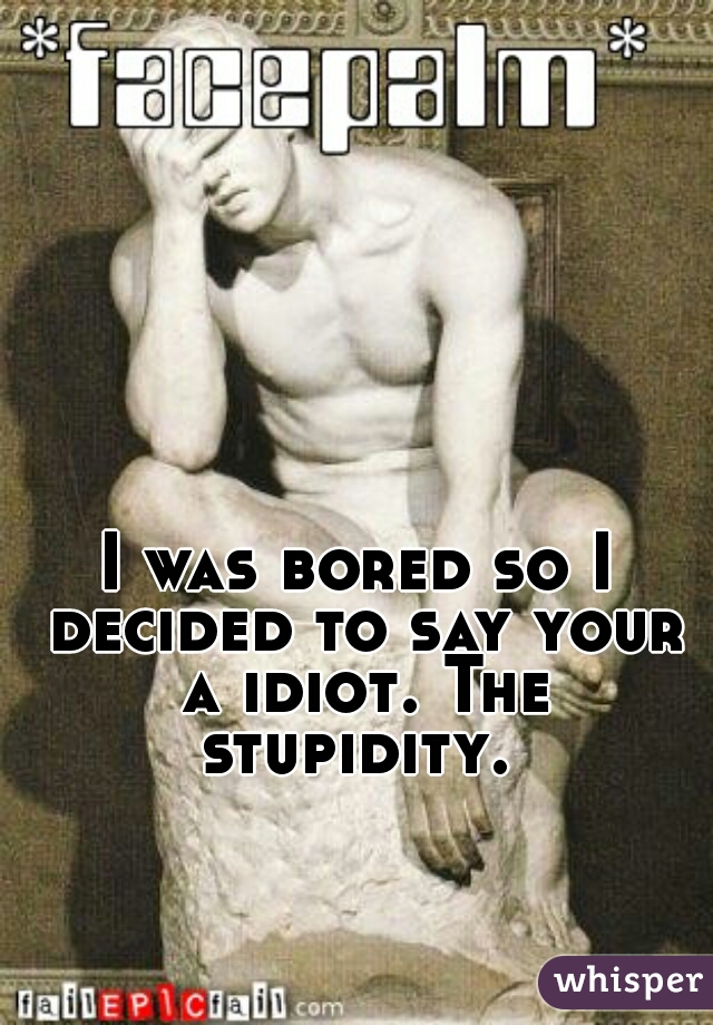 I was bored so I decided to say your a idiot. The stupidity. 