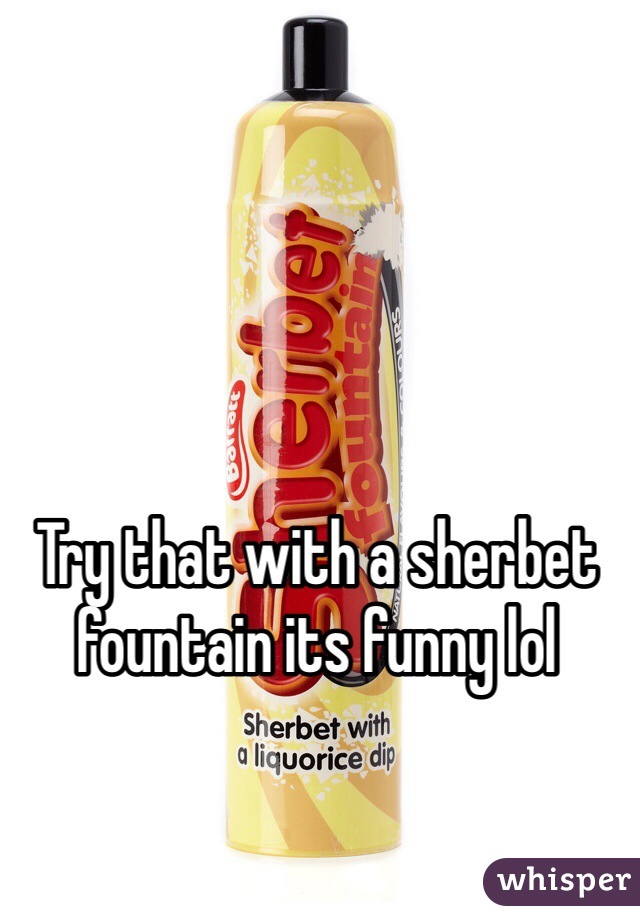 Try that with a sherbet fountain its funny lol  