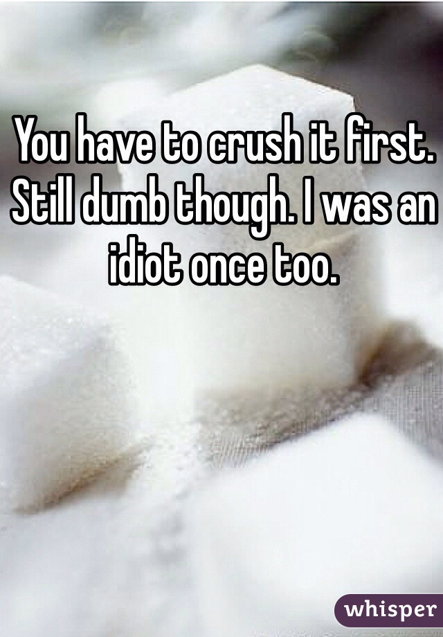 You have to crush it first. Still dumb though. I was an idiot once too.