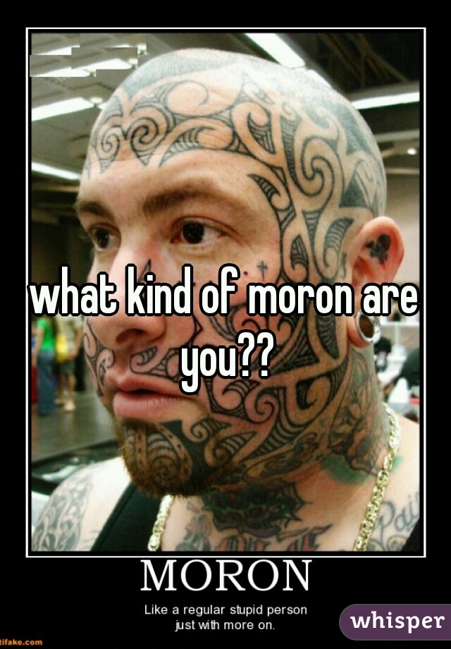 what kind of moron are you??