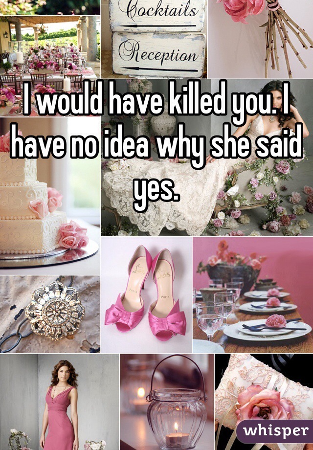 I would have killed you. I have no idea why she said yes. 