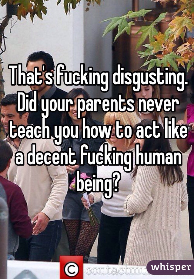 That's fucking disgusting. Did your parents never teach you how to act like a decent fucking human being?