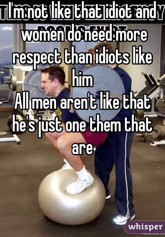 I'm not like that idiot and
 women do need more respect than idiots like him 
All men aren't like that he's just one them that are 
