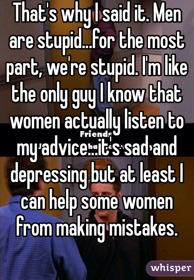 That's why I said it. Men are stupid...for the most part, we're stupid. I'm like the only guy I know that women actually listen to my advice...it's sad and depressing but at least I can help some women from making mistakes.