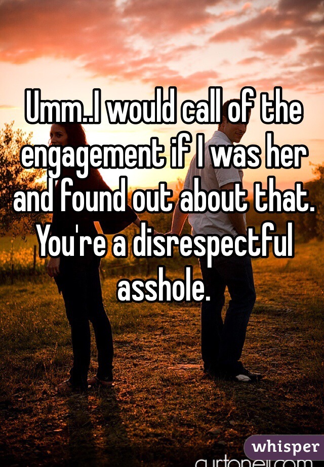 Umm..I would call of the engagement if I was her and found out about that. You're a disrespectful asshole. 