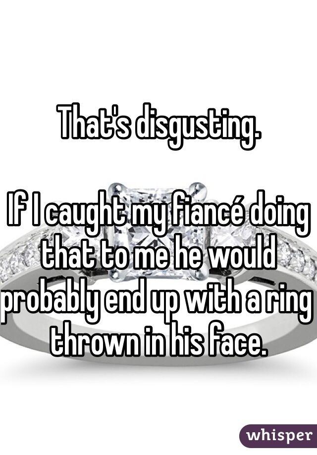 That's disgusting. 

If I caught my fiancé doing that to me he would probably end up with a ring thrown in his face. 