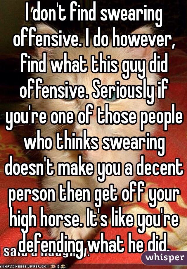 I don't find swearing offensive. I do however, find what this guy did offensive. Seriously if you're one of those people who thinks swearing doesn't make you a decent person then get off your high horse. It's like you're defending what he did.