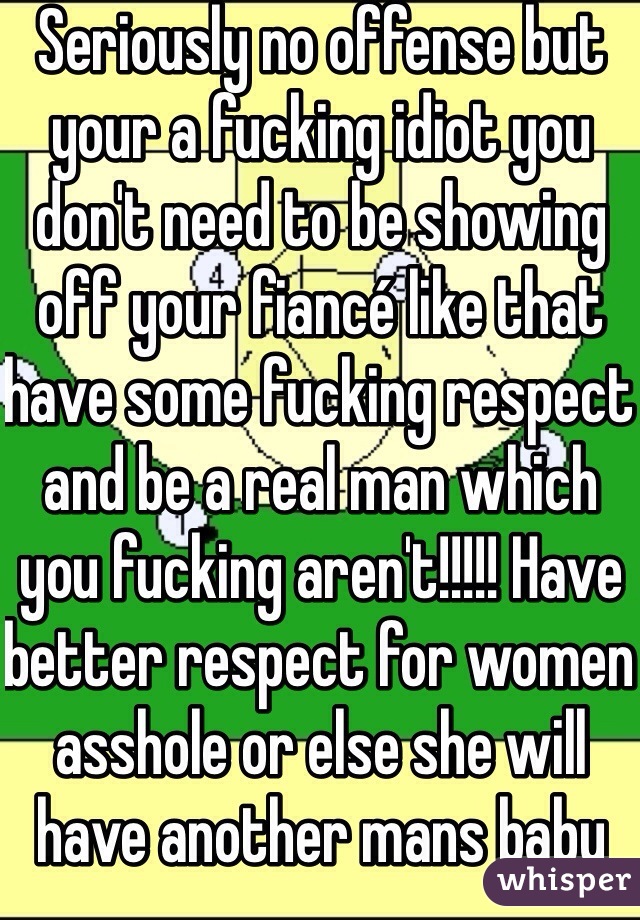 Seriously no offense but your a fucking idiot you don't need to be showing off your fiancé like that have some fucking respect and be a real man which you fucking aren't!!!!! Have better respect for women asshole or else she will have another mans baby 