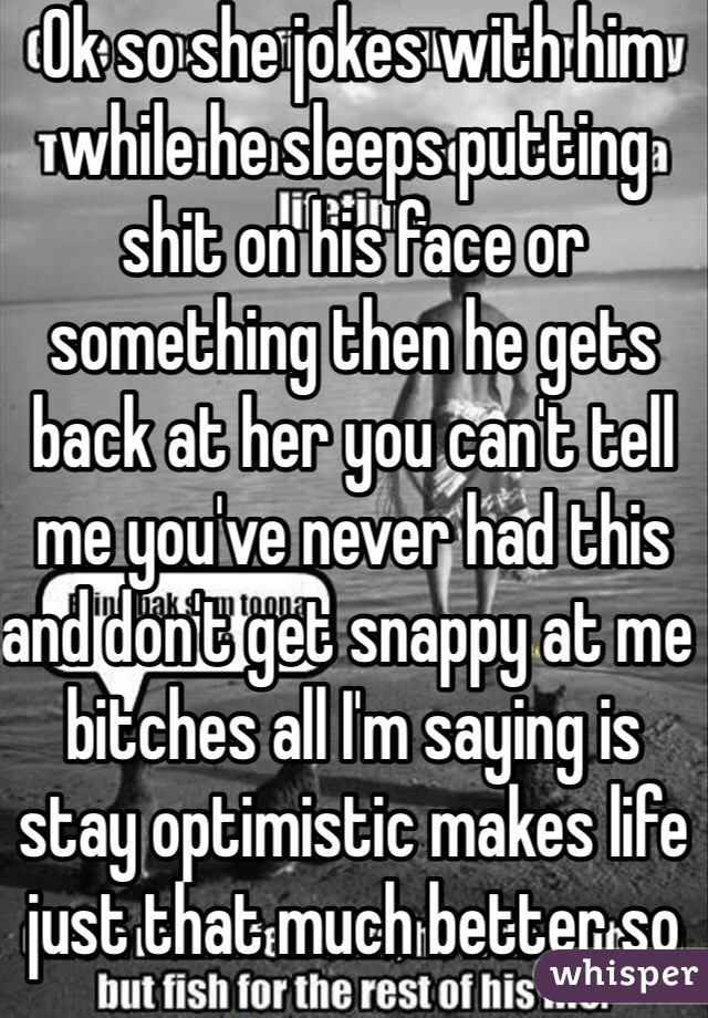 Ok so she jokes with him while he sleeps putting shit on his face or something then he gets back at her you can't tell me you've never had this and don't get snappy at me bitches all I'm saying is stay optimistic makes life just that much better so fuck all of you good bye