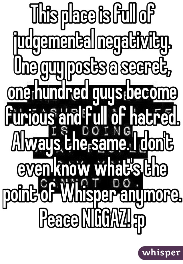 This place is full of judgemental negativity. One guy posts a secret, one hundred guys become furious and full of hatred. Always the same. I don't even know what's the point of Whisper anymore.
Peace NIGGAZ! :p
